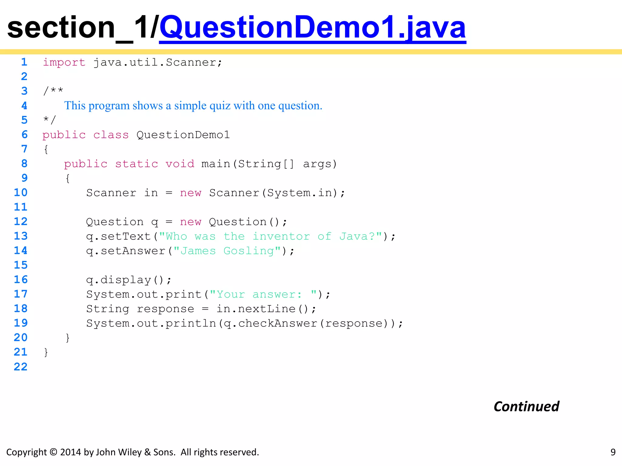 Copyright © 2014 by John Wiley & Sons. All rights reserved. 9
section_1/QuestionDemo1.java
1 import java.util.Scanner;
2
3 /**
4 This program shows a simple quiz with one question.
5 */
6 public class QuestionDemo1
7 {
8 public static void main(String[] args)
9 {
10 Scanner in = new Scanner(System.in);
11
12 Question q = new Question();
13 q.setText("Who was the inventor of Java?");
14 q.setAnswer("James Gosling");
15
16 q.display();
17 System.out.print("Your answer: ");
18 String response = in.nextLine();
19 System.out.println(q.checkAnswer(response));
20 }
21 }
22
Continued
 