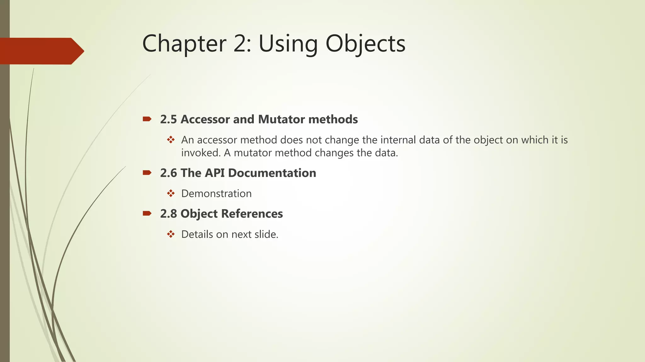 Chapter 2: Using Objects
 2.5 Accessor and Mutator methods
 An accessor method does not change the internal data of the object on which it is
invoked. A mutator method changes the data.
 2.6 The API Documentation
 Demonstration
 2.8 Object References
 Details on next slide.
 