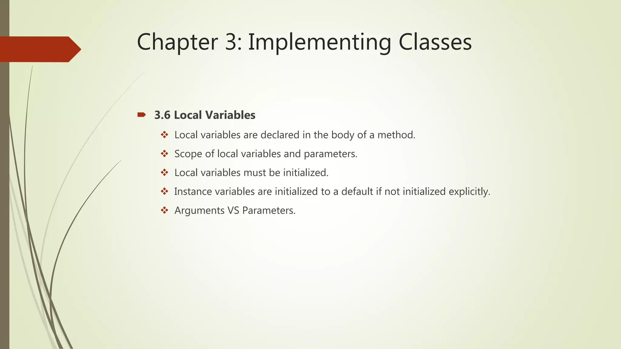 Chapter 3: Implementing Classes
 3.6 Local Variables
 Local variables are declared in the body of a method.
 Scope of local variables and parameters.
 Local variables must be initialized.
 Instance variables are initialized to a default if not initialized explicitly.
 Arguments VS Parameters.
 