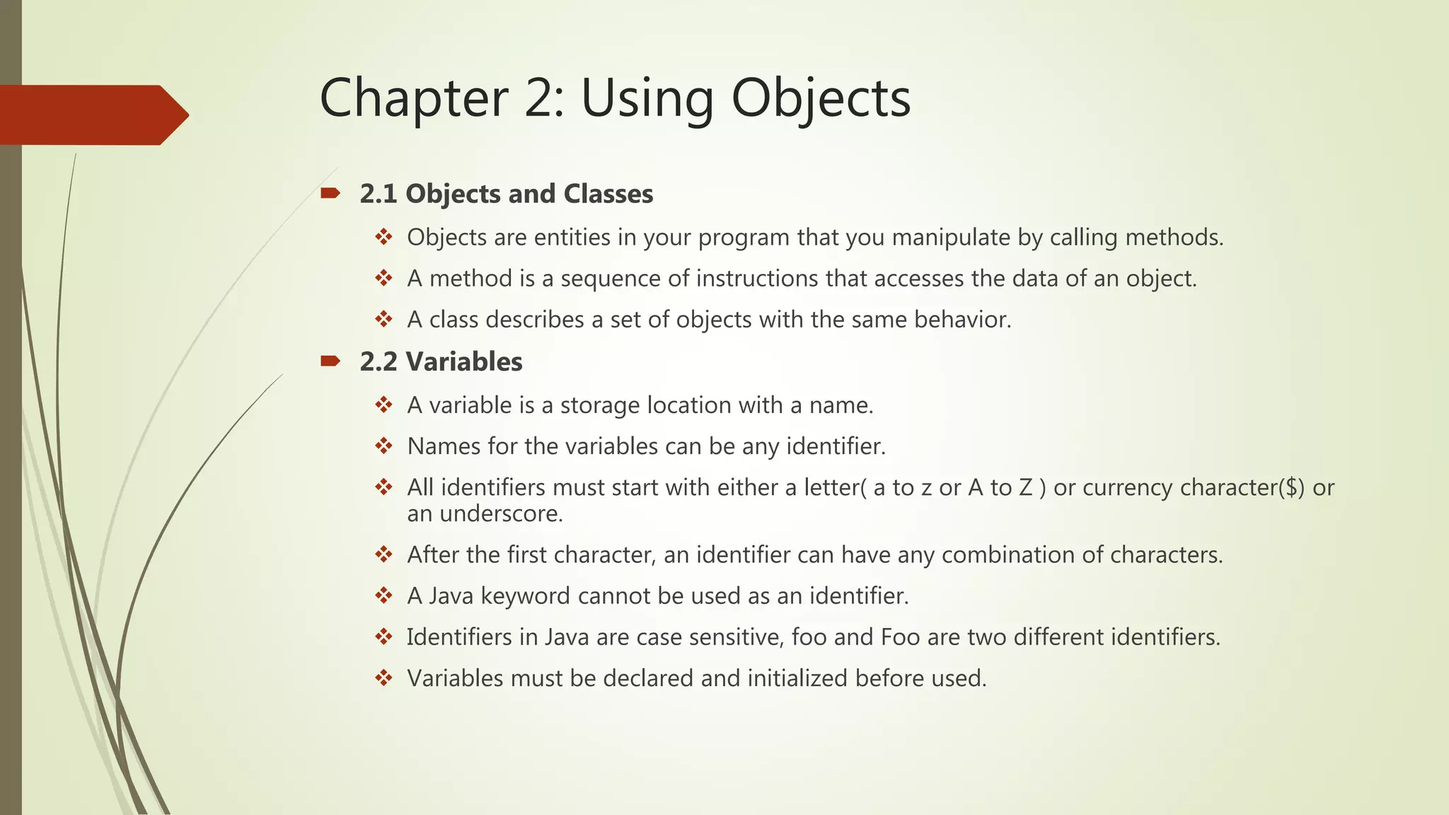 Chapter 2: Using Objects
 2.1 Objects and Classes
 Objects are entities in your program that you manipulate by calling methods.
 A method is a sequence of instructions that accesses the data of an object.
 A class describes a set of objects with the same behavior.
 2.2 Variables
 A variable is a storage location with a name.
 Names for the variables can be any identifier.
 All identifiers must start with either a letter( a to z or A to Z ) or currency character($) or
an underscore.
 After the first character, an identifier can have any combination of characters.
 A Java keyword cannot be used as an identifier.
 Identifiers in Java are case sensitive, foo and Foo are two different identifiers.
 Variables must be declared and initialized before used.
 