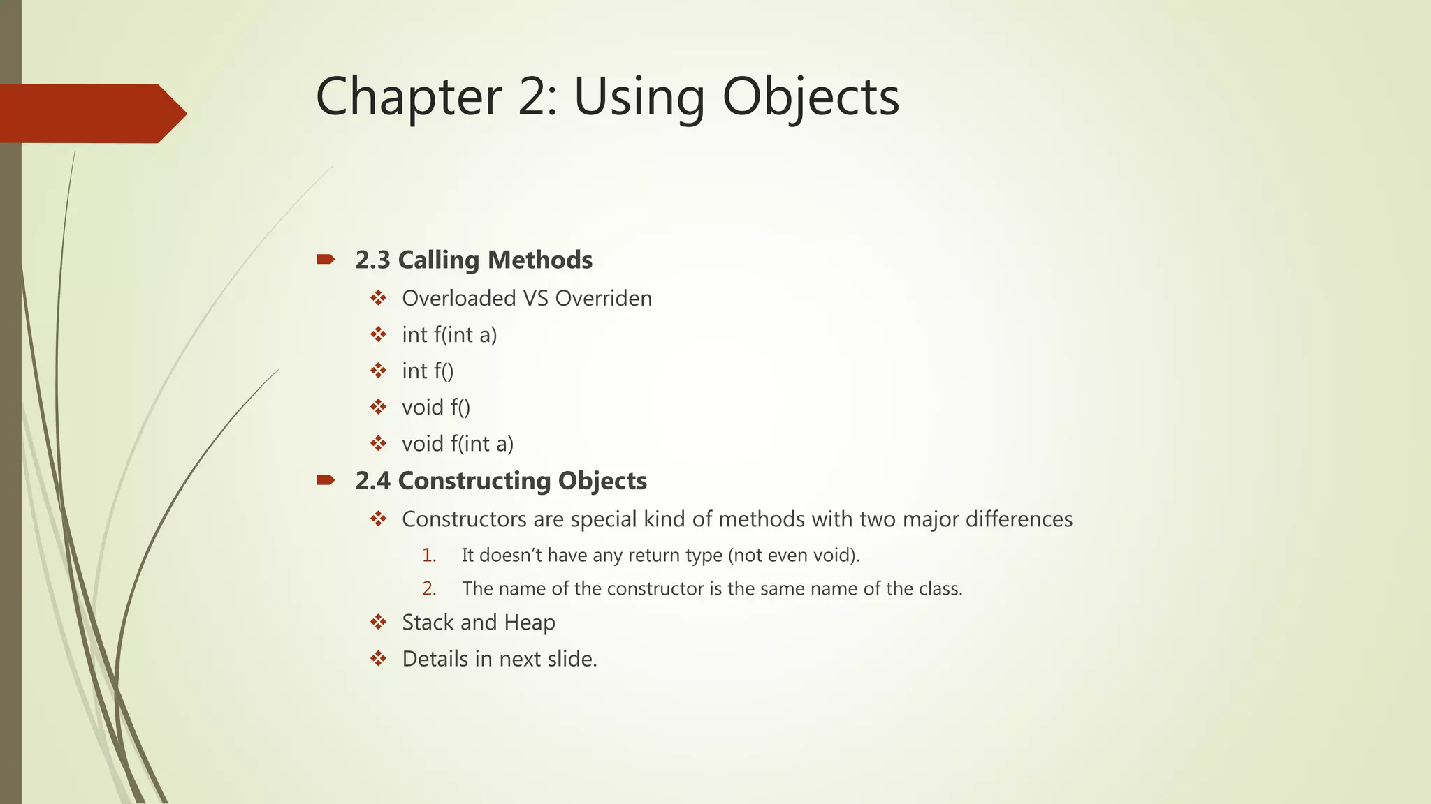 Chapter 2: Using Objects
 2.3 Calling Methods
 Overloaded VS Overriden
 int f(int a)
 int f()
 void f()
 void f(int a)
 2.4 Constructing Objects
 Constructors are special kind of methods with two major differences
1. It doesn’t have any return type (not even void).
2. The name of the constructor is the same name of the class.
 Stack and Heap
 Details in next slide.
 
