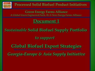 Processed Solid Biofuel Product Initiatives
                  Green Energy Farms Alliance
     A Global Green Engineered Fuels, llc & New Energy Farms Alliance

                         Document 1
Sustainable Solid Biofuel Supply Portfolio
                          to support

     Global Biofuel Export Strategies
    Georgia-Europe & Asia Supply Initiative


1
 