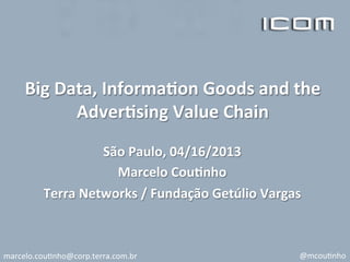 Big	
  Data,	
  Informa/on	
  Goods	
  and	
  the	
  
Adver/sing	
  Value	
  Chain	
  
	
  
São	
  Paulo,	
  04/16/2013	
  
Marcelo	
  Cou/nho	
  
Terra	
  Networks	
  /	
  Fundação	
  Getúlio	
  Vargas	
  
marcelo.cou*nho@corp.terra.com.br	
   @mcou*nho	
  
 