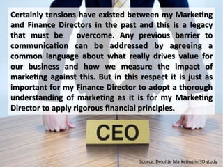 Certainly	
  tensions	
  have	
  existed	
  between	
  my	
  Marke/ng	
  
and	
   Finance	
   Directors	
   in	
   the	
   past	
   and	
   this	
   is	
   a	
   legacy	
  
that	
   must	
   be	
   	
   overcome.	
   Any	
   previous	
   barrier	
   to	
  
communica/on	
   can	
   be	
   addressed	
   by	
   agreeing	
   a	
  
common	
   language	
   about	
   what	
   really	
   drives	
   value	
   for	
  
our	
   business	
   and	
   how	
   we	
   measure	
   the	
   impact	
   of	
  
marke/ng	
   against	
   this.	
   But	
   in	
   this	
   respect	
   it	
   is	
   just	
   as	
  
important	
  for	
  my	
  Finance	
  Director	
  to	
  adopt	
  a	
  thorough	
  
understanding	
   of	
   marke/ng	
   as	
   it	
   is	
   for	
   my	
   Marke/ng	
  
Director	
  to	
  apply	
  rigorous	
  ﬁnancial	
  principles.	
  
Source:	
  Deloi[e	
  Marke*ng	
  in	
  3D	
  study	
  
 