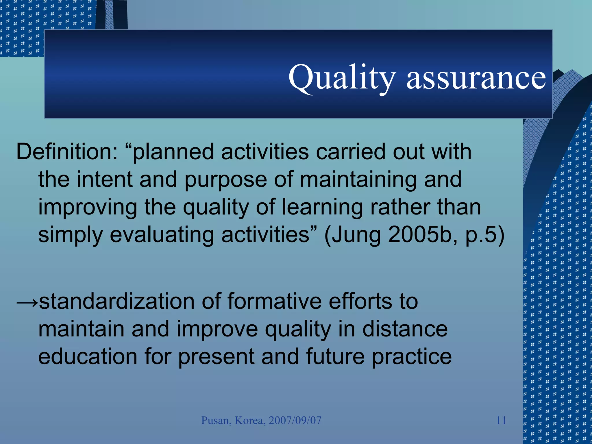 Quality assurance Definition: “planned activities carried out with the intent and purpose of maintaining and improving the quality of learning rather than simply evaluating activities” (Jung 2005b, p.5) -> standardization of formative efforts to maintain and improve quality in distance education for present and future practice Pusan, Korea, 2007/09/07 