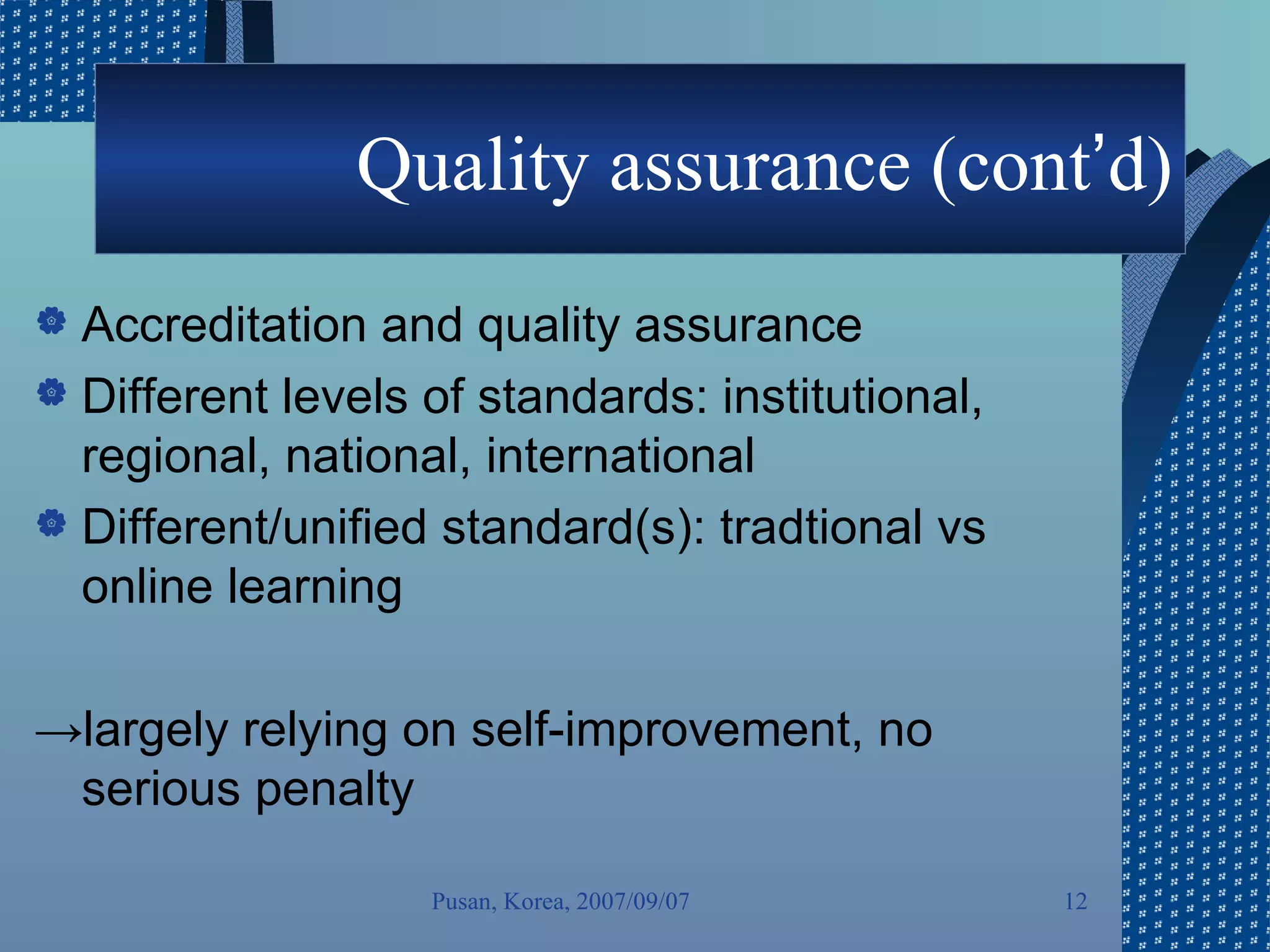 Quality assurance (cont ’ d) Accreditation and quality assurance Different levels of standards: institutional, regional, national, international Different/unified standard(s): tradtional vs online learning -> largely relying on self-improvement, no serious penalty Pusan, Korea, 2007/09/07 