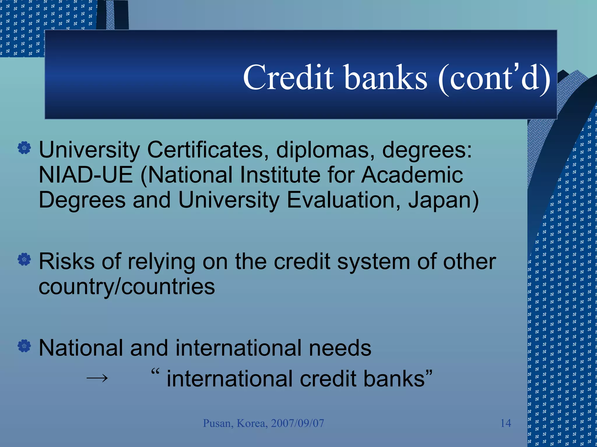 Credit banks (cont ’ d) University Certificates, diplomas, degrees: NIAD-UE (National Institute for Academic Degrees and University Evaluation, Japan)  Risks of relying on the credit system of other country/countries National and international needs  -> 　“ international credit banks” Pusan, Korea, 2007/09/07 