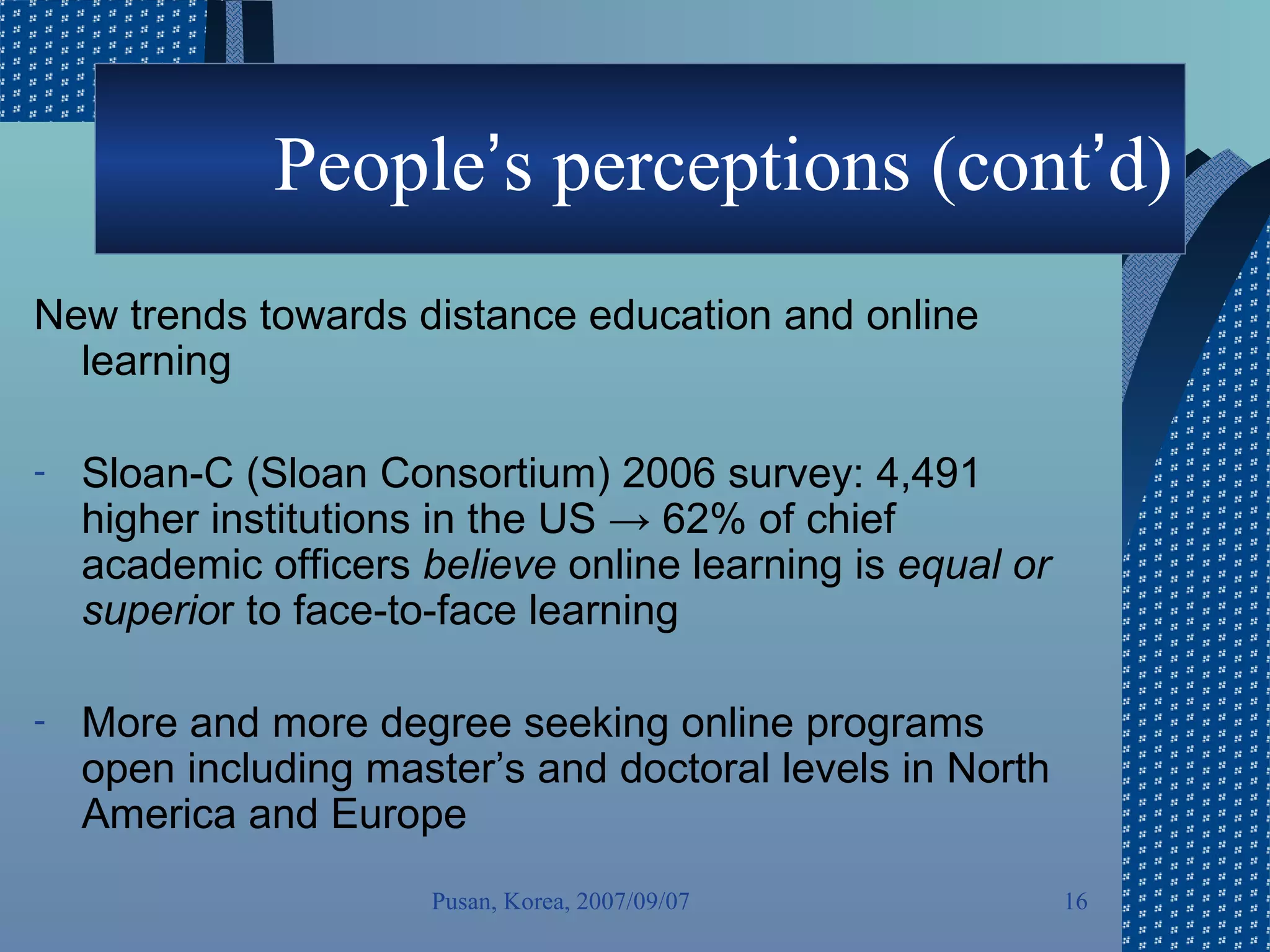 People ’ s perceptions (cont ’ d) New trends towards distance education and online learning Sloan-C (Sloan Consortium) 2006 survey: 4,491 higher institutions in the US -> 62% of chief academic officers  believe  online learning is  equal or superio r to face-to-face learning  More and more degree seeking online programs open including master’s and doctoral levels in North America and Europe Pusan, Korea, 2007/09/07 