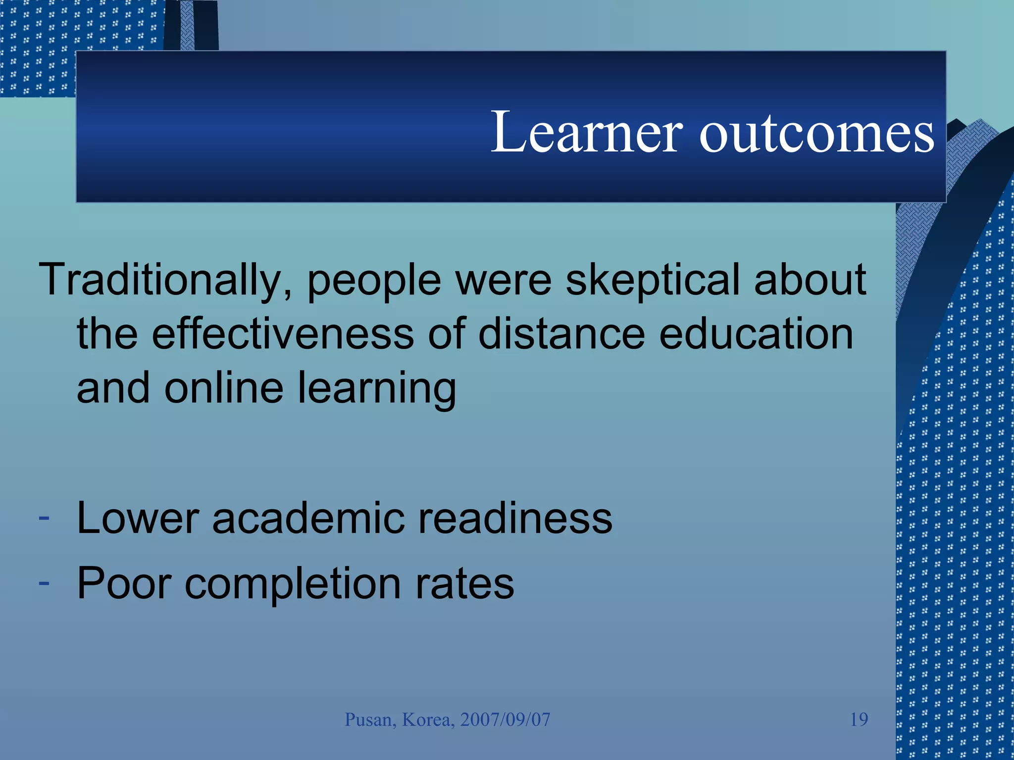Learner outcomes Traditionally, people were skeptical about the effectiveness of distance education and online learning Lower academic readiness  Poor completion rates Pusan, Korea, 2007/09/07 