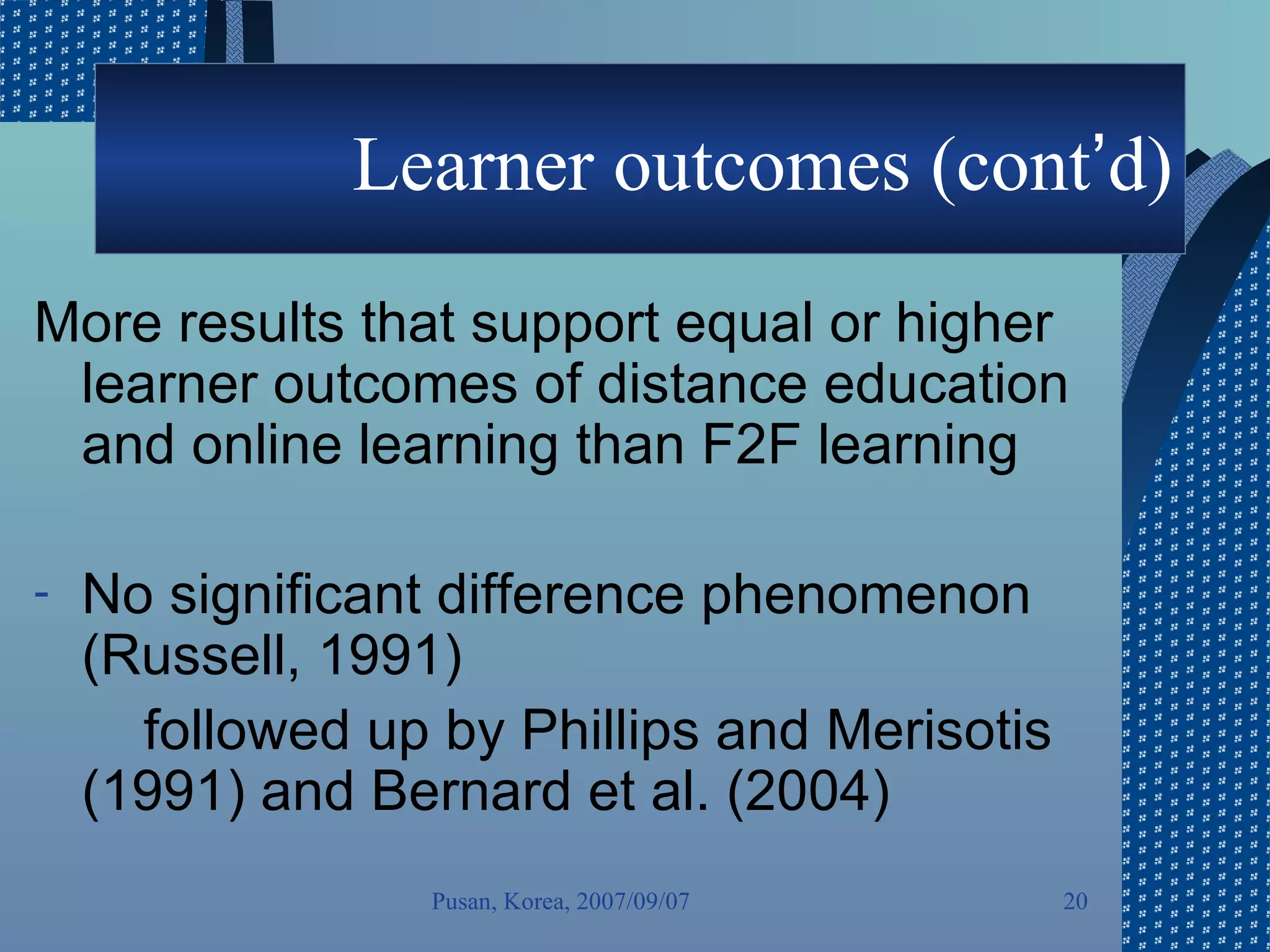 Learner outcomes (cont ’ d) More results that support equal or higher learner outcomes of distance education and online learning than F2F learning No significant difference phenomenon (Russell, 1991) followed up by Phillips and Merisotis (1991) and Bernard et al. (2004) Pusan, Korea, 2007/09/07 