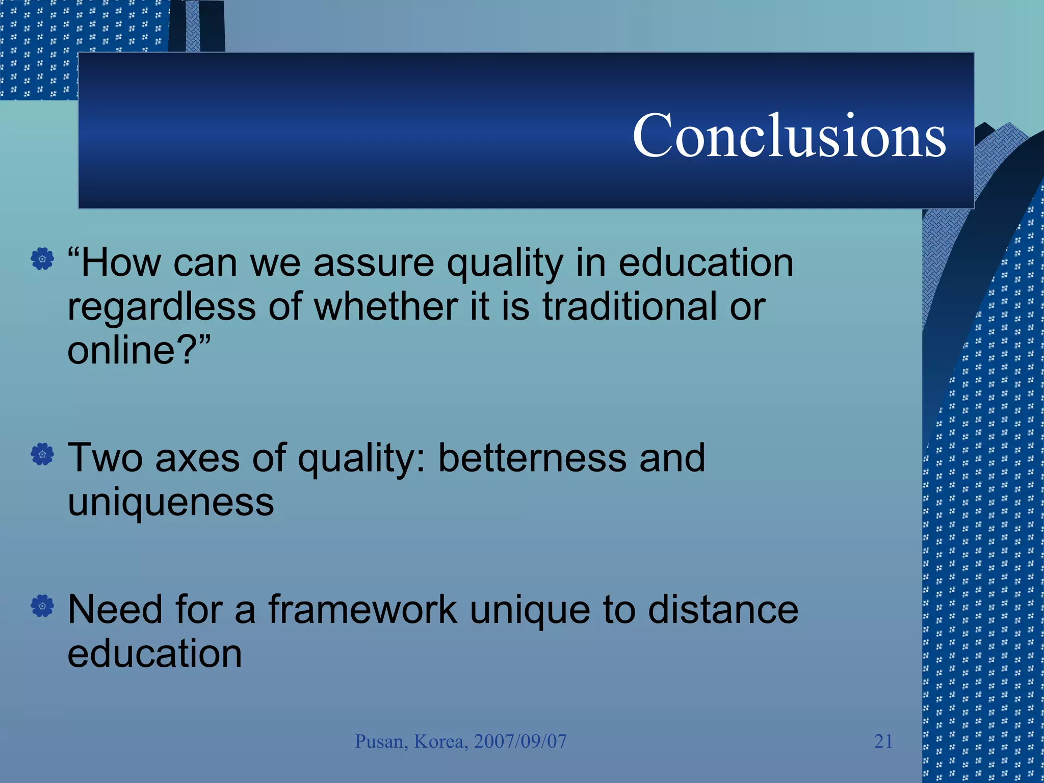 Conclusions  “ How can we assure quality in education regardless of whether it is traditional or online?” Two axes of quality: betterness and uniqueness  Need for a framework unique to distance education Pusan, Korea, 2007/09/07 