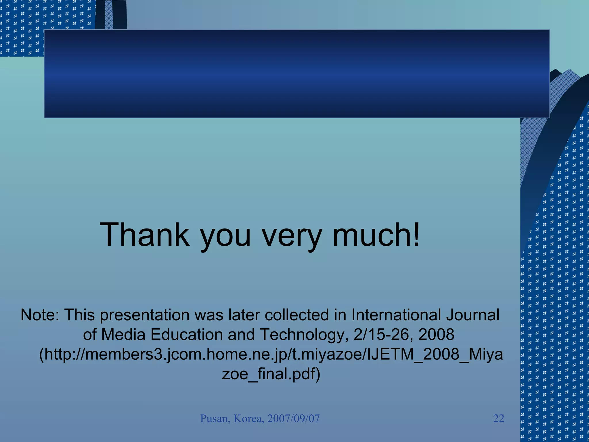 Thank you very much! Note: This presentation was later collected in International Journal of Media Education and Technology, 2/15-26, 2008  (http://members3.jcom.home.ne.jp/t.miyazoe/IJETM_2008_Miyazoe_final.pdf) Pusan, Korea, 2007/09/07 