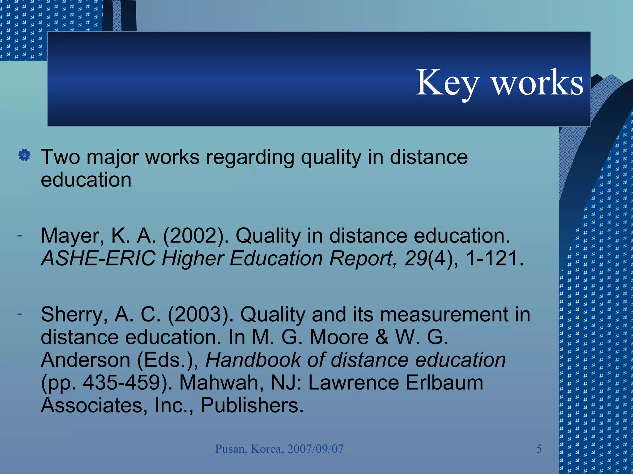Key works Two major works regarding quality in distance education Mayer, K. A. (2002). Quality in distance education.  ASHE-ERIC Higher Education Report, 29 (4), 1-121. Sherry, A. C. (2003). Quality and its measurement in distance education. In M. G. Moore & W. G. Anderson (Eds.),  Handbook of distance education  (pp. 435-459). Mahwah, NJ: Lawrence Erlbaum Associates, Inc., Publishers.  Pusan, Korea, 2007/09/07 