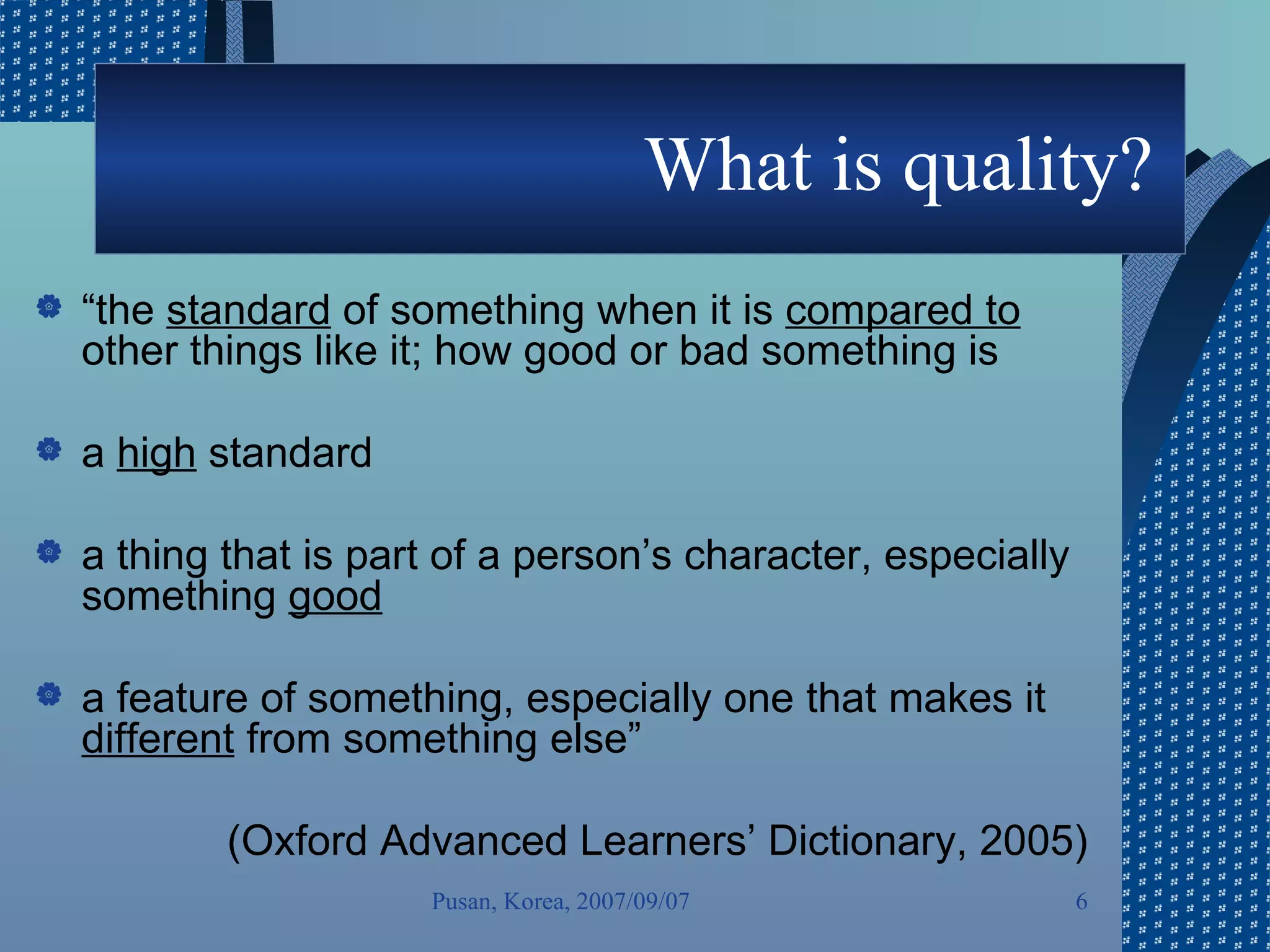 What is quality?  “ the  standard  of something when it is  compared to  other things like it; how good or bad something is a  high  standard a thing that is part of a person’s character, especially something  good a feature of something, especially one that makes it  different  from something else” (Oxford Advanced Learners’ Dictionary, 2005) Pusan, Korea, 2007/09/07 