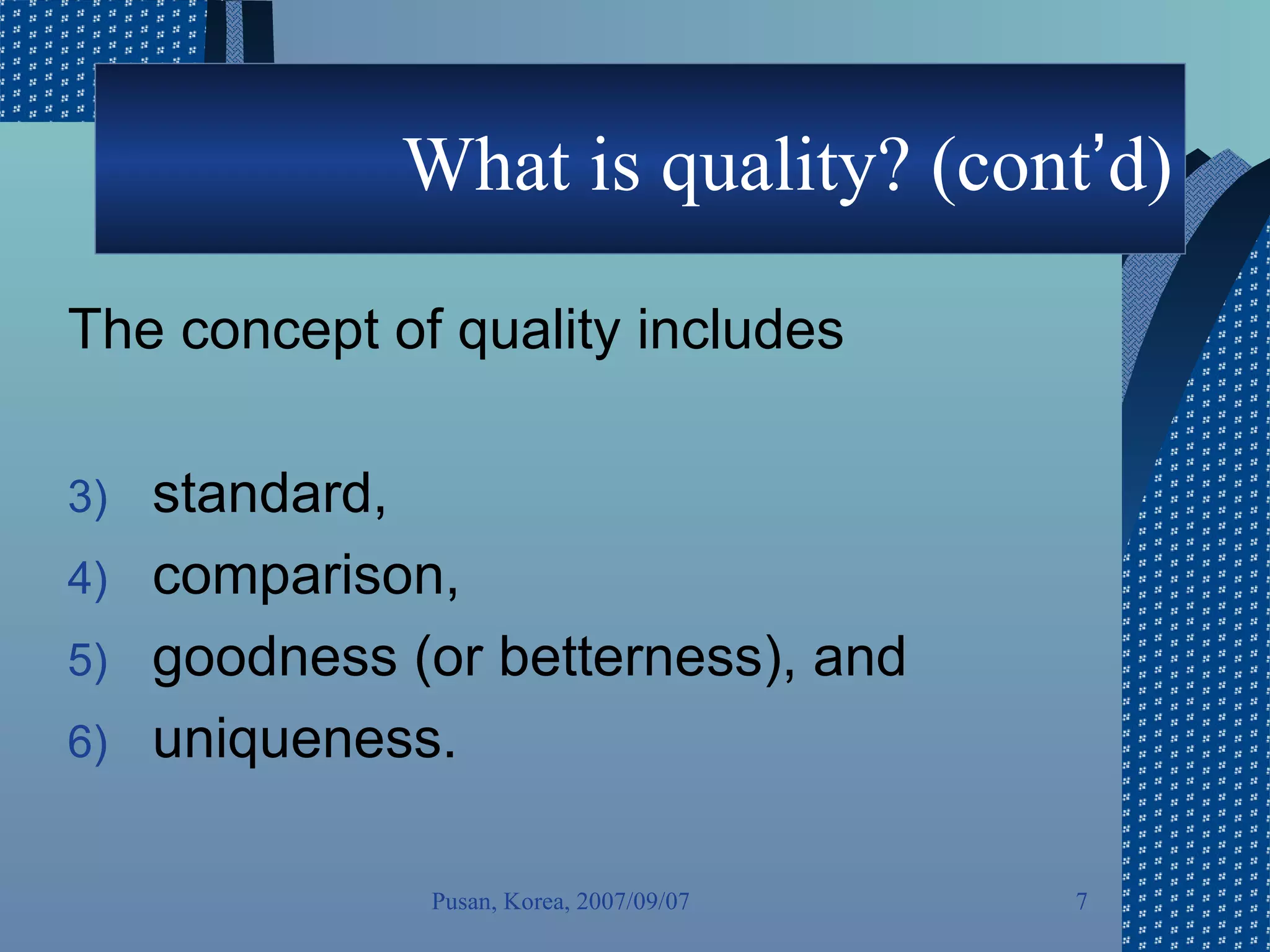 What is quality? (cont ’ d) The concept of quality includes  standard,  comparison,  goodness (or betterness), and  uniqueness.  Pusan, Korea, 2007/09/07 