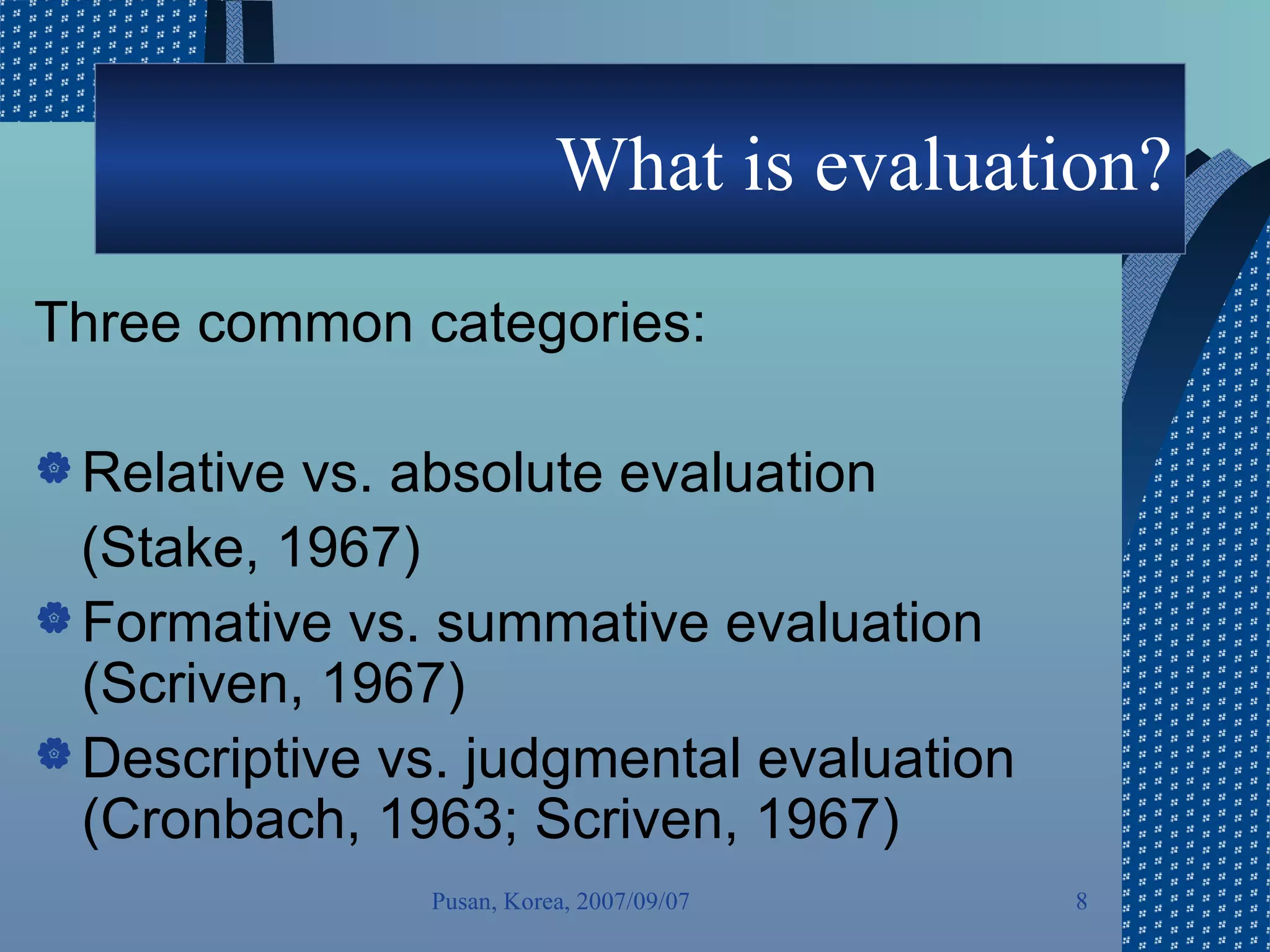 What is evaluation? Three common categories:  Relative vs. absolute evaluation  (Stake, 1967) Formative vs. summative evaluation (Scriven, 1967) Descriptive vs. judgmental evaluation (Cronbach, 1963; Scriven, 1967) Pusan, Korea, 2007/09/07 