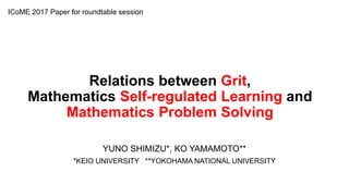 Relations between Grit,
Mathematics Self-regulated Learning and
Mathematics Problem Solving
YUNO SHIMIZU*, KO YAMAMOTO**
*KEIO UNIVERSITY **YOKOHAMA NATIONAL UNIVERSITY
ICoME 2017 Paper for roundtable session
 
