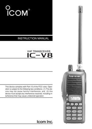 INSTRUCTION MANUAL
VHF TRANSCEIVER
iV8
This device complies with Part 15 of the FCC rules. Oper-
ation is subject to the following two conditions: (1) This de-
vice may not cause harmful interference, and (2) this
device must accept any interference received, including in-
terference that may cause undesired operation.
IC-V8_New.qxd 05.1.11 10:25 Page A (1,1)
 