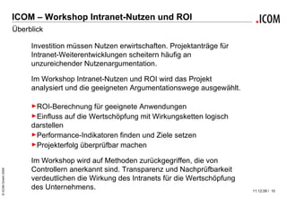ICOM – Workshop Intranet-Nutzen und ROI Überblick Investition müssen Nutzen erwirtschaften. Projektanträge für Intranet-Weiterentwicklungen scheitern häufig an unzureichender Nutzenargumentation. Im Workshop Intranet-Nutzen und ROI wird das Projekt analysiert und die geeigneten Argumentationswege ausgewählt.  ROI-Berechnung für geeignete Anwendungen Einfluss auf die Wertschöpfung mit Wirkungsketten logisch darstellen Performance-Indikatoren finden und Ziele setzen Projekterfolg überprüfbar machen Im Workshop wird auf Methoden zurückgegriffen, die von Controllern anerkannt sind. Transparenz und Nachprüfbarkeit verdeutlichen die Wirkung des Intranets für die Wertschöpfung des Unternehmens. 