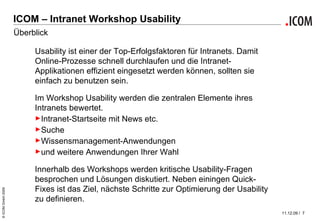 ICOM – Intranet Workshop Usability Überblick Usability ist einer der Top-Erfolgsfaktoren für Intranets. Damit Online-Prozesse schnell durchlaufen und die Intranet-Applikationen effizient eingesetzt werden können, sollten sie einfach zu benutzen sein. Im Workshop Usability werden die zentralen Elemente ihres Intranets bewertet.  Intranet-Startseite mit News etc. Suche Wissensmanagement-Anwendungen und weitere Anwendungen Ihrer Wahl Innerhalb des Workshops werden kritische Usability-Fragen besprochen und Lösungen diskutiert. Neben einingen Quick-Fixes ist das Ziel, nächste Schritte zur Optimierung der Usability zu definieren. 