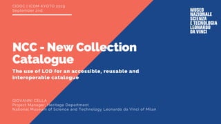 CIDOC | ICOM KYOTO 2019
September 2nd
The use of LOD for an accessible, reusable and
interoperable catalogue
NCC - New Collection
Catalogue
GIOVANNI CELLA
Project Manager, Heritage Department
National Museum of Science and Technology Leonardo da Vinci of Milan
 