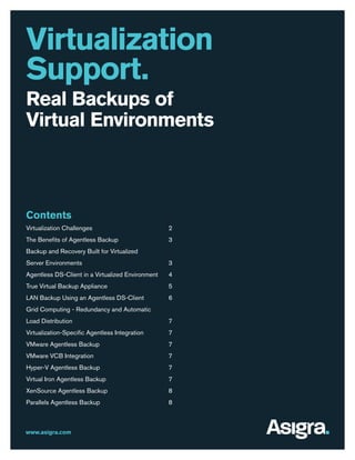 Virtualization
Support.
Real Backups of
Virtual Environments

Contents
Virtualization Challenges

2

The Benefits of Agentless Backup

3

Backup and Recovery Built for Virtualized
Server Environments

3

Agentless DS-Client in a Virtualized Environment

4

True Virtual Backup Appliance

5

LAN Backup Using an Agentless DS-Client

6

Grid Computing - Redundancy and Automatic
Load Distribution

7

Virtualization-Specific Agentless Integration

7

VMware Agentless Backup

7

VMware VCB Integration

7

Hyper-V Agentless Backup

7

Virtual Iron Agentless Backup

7

XenSource Agentless Backup

8

Parallels Agentless Backup

8

www.asigra.com

 
