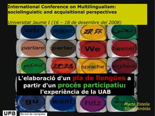 International Conference on Multilingualism: sociolinguistic and acquisitional perspectives Universitat Jaume I (16 – 18 de desembre del 2008)‏ Marta Estella Sílvia Amblàs L'elaboració d'un  pla de llengües  a   partir   d'un  procés participatiu :   l'experiència de la UAB 