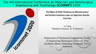 The 4th International Conference on Materials and Metallurgical
Engineering and Technology (ICOMMET) 2020
The Effect of Chills Thickness to Microstructure
and Surface Hardness Layer on Specimen Ductile
Cast Iron
Department of Mechanical Engineering, Faculty
of Engineering Diponegoro University, Prof.
Soedharto Street, Tembalang, Semarang 50275,
Indonesia
AUTHOR
Natalino Fonseca. D. S Guterres
1
 