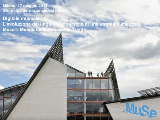 Milano, 17 maggio 2014
Giornata internazionale dei musei
Digitale museale
L'evoluzione dei linguaggi a servizio di una strategia integrata
Muse – Museo delle Scienze di Trento
 