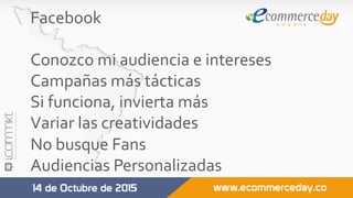 Facebook	
	
Conozco	mi	audiencia	e	intereses	
Campañas	más	tácticas	
Si	funciona,	invierta	más	
Variar	las	creatividades	
No	busque	Fans	
Audiencias	Personalizadas	
	
 
