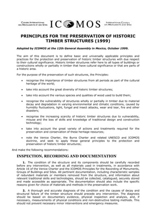 PRINCIPLES FOR THE PRESERVATION OF HISTORIC
               TIMBER STRUCTURES (1999)
   Adopted by ICOMOS at the 12th General Assembly in Mexico, October 1999.

   The aim of this document is to define basic and universally applicable principles and
   practices for the protection and preservation of historic timber structures with due respect
   to their cultural significance. Historic timber structures refer here to all types of buildings or
   constructions wholly or partially in timber that have cultural significance or that are parts of
   a historic area.

   For the purpose of the preservation of such structures, the Principles:

      •   recognise the importance of timber structures from all periods as part of the cultural
          heritage of the world;

      •   take into account the great diversity of historic timber structures;

      •   take into account the various species and qualities of wood used to build them;

      •   recognise the vulnerability of structures wholly or partially in timber due to material
          decay and degradation in varying environmental and climatic conditions, caused by
          humidity fluctuations, light, fungal and insect attacks, wear and tear, fire and other
          disasters;

      •   recognise the increasing scarcity of historic timber structures due to vulnerability,
          misuse and the loss of skills and knowledge of traditional design and construction
          technology;

      •   take into account the great variety of actions and treatments required for the
          preservation and conservation of these heritage resources;

      •   note the Venice Charter, the Burra Charter and related UNESCO and ICOMOS
          doctrine, and seek to apply these general principles to the protection and
          preservation of historic timber structures;

And make the following recommendations:

   INSPECTION, RECORDING AND DOCUMENTATION
        1. The condition of the structure and its components should be carefully recorded
   before any intervention, as well as all materials used in treatments, in accordance with
   Article 16 of the Venice Charter and the ICOMOS Principles for the Recording of Monuments,
   Groups of Buildings and Sites. All pertinent documentation, including characteristic samples
   of redundant materials or members removed from the structure, and information about
   relevant traditional skills and technologies, should be collected, catalogued, securely stored
   and made accessible as appropriate. The documentation should also include the specific
   reasons given for choice of materials and methods in the preservation work.

        2. A thorough and accurate diagnosis of the condition and the causes of decay and
   structural failure of the timber structure should precede any intervention. The diagnosis
   should be based on documentary evidence, physical inspection and analysis, and, if
   necessary, measurements of physical conditions and non-destructive testing methods. This
   should not prevent necessary minor interventions and emergency measures.
 