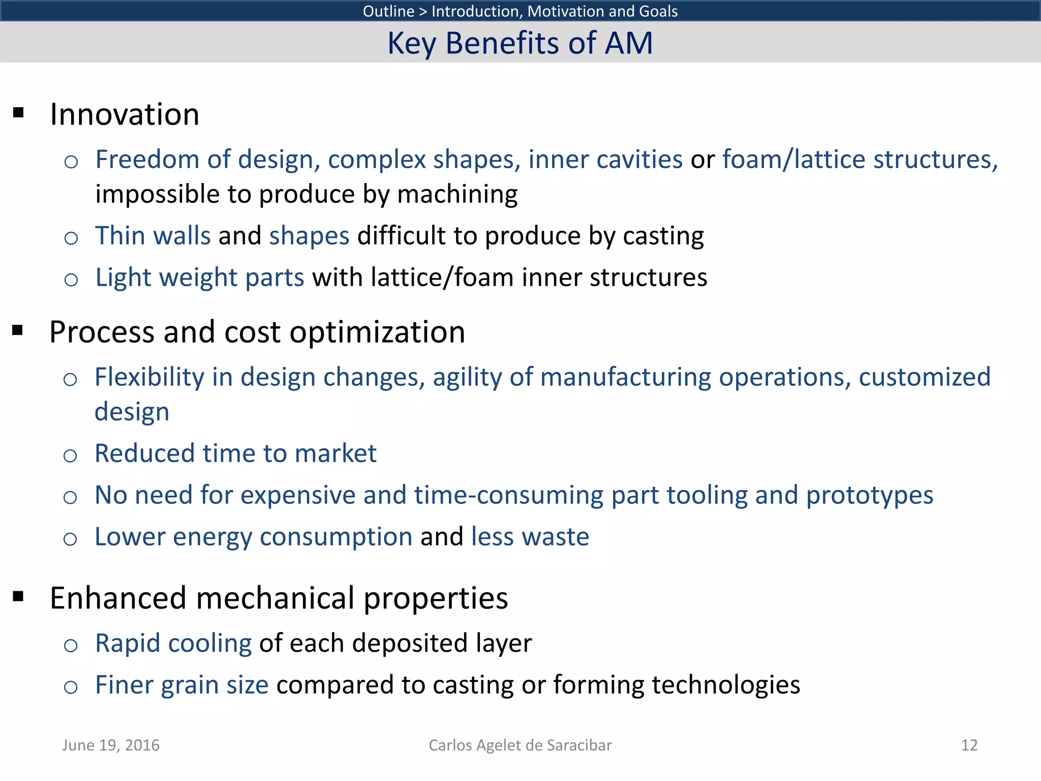  Innovation
o Freedom of design, complex shapes, inner cavities or foam/lattice structures,
impossible to produce by machining
o Thin walls and shapes difficult to produce by casting
o Light weight parts with lattice/foam inner structures
June 19, 2016 Carlos Agelet de Saracibar 12
Outline > Introduction, Motivation and Goals
Key Benefits of AM
 Process and cost optimization
o Flexibility in design changes, agility of manufacturing operations, customized
design
o Reduced time to market
o No need for expensive and time-consuming part tooling and prototypes
o Lower energy consumption and less waste
 Enhanced mechanical properties
o Rapid cooling of each deposited layer
o Finer grain size compared to casting or forming technologies
 