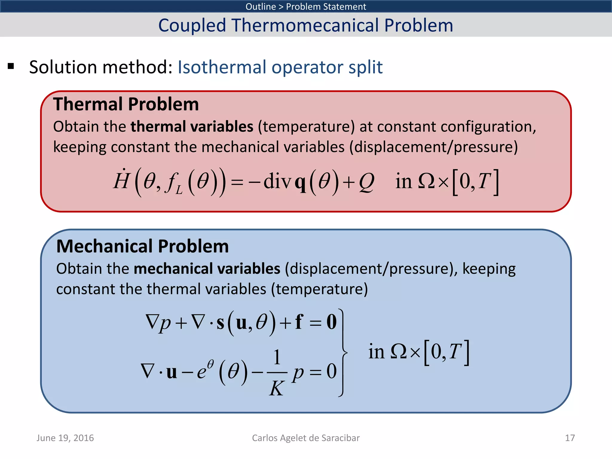  Solution method: Isothermal operator split
June 19, 2016 Carlos Agelet de Saracibar 17
Outline > Problem Statement
Coupled Thermomecanical Problem
Thermal Problem
Obtain the thermal variables (temperature) at constant configuration,
keeping constant the mechanical variables (displacement/pressure)
Mechanical Problem
Obtain the mechanical variables (displacement/pressure), keeping
constant the thermal variables (temperature)
( )( ) ( ) [ ], div in 0,LH f Q Tθ θ θ= − + Ω×q
( )
( )
[ ]
,
in 0,1
0
p
T
e p
K
θ
θ
θ
∇ + ∇⋅ + = 

Ω×
∇⋅ − − = 

s u f 0
u
 