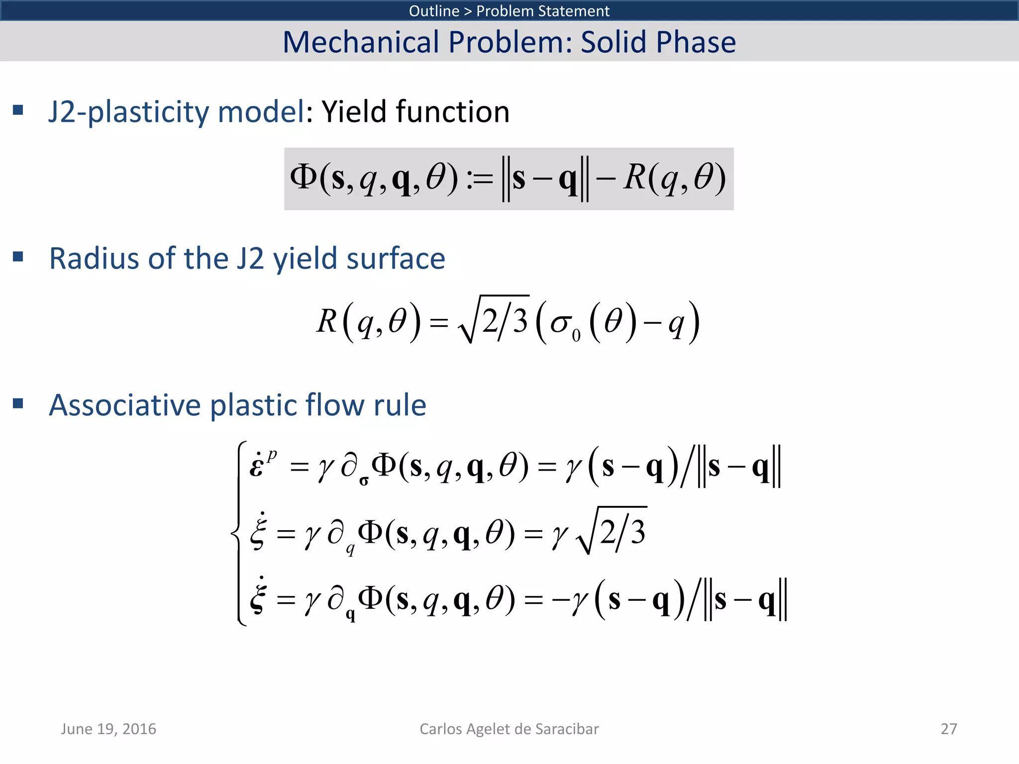  J2-plasticity model: Yield function
 Radius of the J2 yield surface
 Associative plastic flow rule
June 19, 2016 Carlos Agelet de Saracibar 27
Outline > Problem Statement
Mechanical Problem: Solid Phase
( , , , ): ( , )q R qθ θΦ = − −s q s q
( ) ( )( )0
, 2 3R q qθ σ θ= −
( )
( )
( , , , )
( , , , ) 2 3
( , , , )
p
q
q
q
q
γ θ γ
ξ γ θ γ
γ θ γ
= ∂ Φ = − −
= ∂ Φ =
= ∂ Φ =− − −





σ
q
s q s q s q
s q
s q s q s q



ε
ξ
 