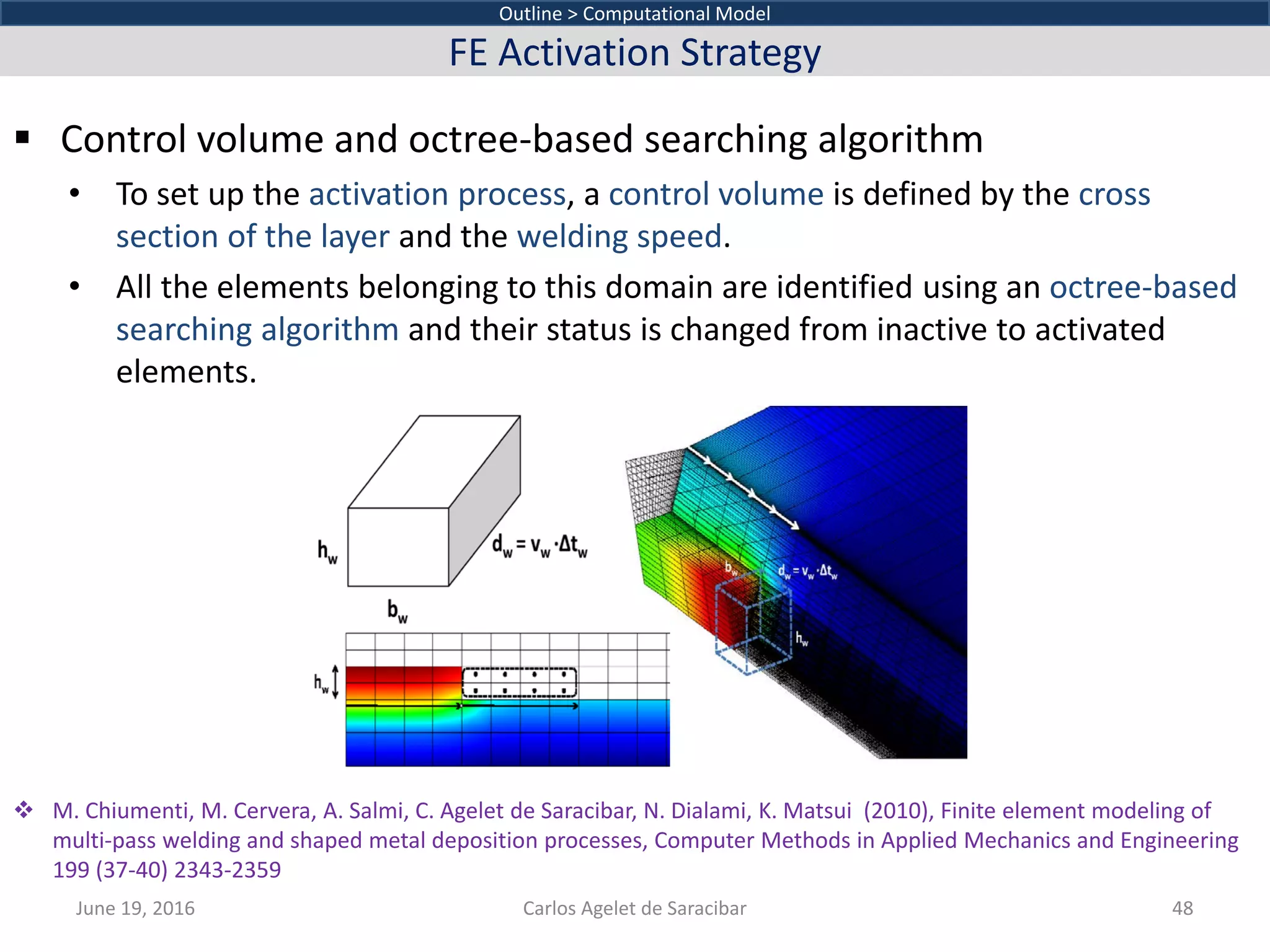  Control volume and octree-based searching algorithm
• To set up the activation process, a control volume is defined by the cross
section of the layer and the welding speed.
• All the elements belonging to this domain are identified using an octree-based
searching algorithm and their status is changed from inactive to activated
elements.
June 19, 2016 Carlos Agelet de Saracibar 48
Outline > Computational Model
FE Activation Strategy
 M. Chiumenti, M. Cervera, A. Salmi, C. Agelet de Saracibar, N. Dialami, K. Matsui (2010), Finite element modeling of
multi-pass welding and shaped metal deposition processes, Computer Methods in Applied Mechanics and Engineering
199 (37-40) 2343-2359
 