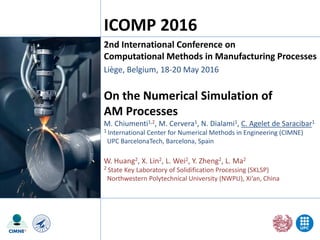 On the Numerical Simulation of
AM Processes
M. Chiumenti1,2, M. Cervera1, N. Dialami1, C. Agelet de Saracibar1
1 International Center for Numerical Methods in Engineering (CIMNE)
UPC BarcelonaTech, Barcelona, Spain
W. Huang2, X. Lin2, L. Wei2, Y. Zheng2, L. Ma2
2 State Key Laboratory of Solidification Processing (SKLSP)
Northwestern Polytechnical University (NWPU), Xi’an, China
2nd International Conference on
Computational Methods in Manufacturing Processes
Liège, Belgium, 18-20 May 2016
ICOMP 2016
 
