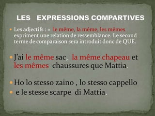  Les adjectifs : « le même, la même, les mêmes
expriment une relation de ressemblance. Le second
terme de comparaison sera introduit donc de QUE.
 J’ai le même sac, la même chapeau et
les mêmes chaussures que Mattia.
 Ho lo stesso zaino , lo stesso cappello
 e le stesse scarpe di Mattia.
 