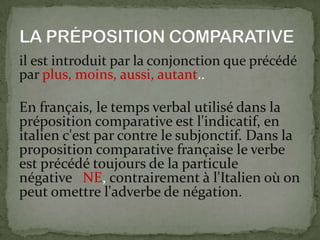il est introduit par la conjonction que précédé
par plus, moins, aussi, autant..
En français, le temps verbal utilisé dans la
préposition comparative est l'indicatif, en
italien c'est par contre le subjonctif. Dans la
proposition comparative française le verbe
est précédé toujours de la particule
négative NE, contrairement à l'Italien où on
peut omettre l'adverbe de négation.
 