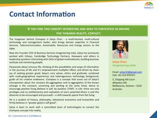 Contact	
  Informa5on	
  
                            IF	
  YOU	
  FIND	
  THIS	
  CONCEPT	
  INTERESTING	
  AND	
  WISH	
  TO	
  PARTICIPATE	
  IN	
  DRIVING	
  	
  
                                                            THIS	
  TOWARDS	
  REALITY,	
  CONTACT:	
  
 The	
   Imagineer	
   behind	
   iCompass	
   is	
   Satya	
   Chari	
   -­‐	
   a	
   mul2-­‐faceted,	
   mul2-­‐cultural	
  
 technology	
   and	
   management	
   leader;	
   who	
   brings	
   domain	
   exper2se	
   in	
   Financial	
  
 Services,	
   Telecommunica2on,	
   Automobile,	
   Resources	
   and	
   Energy	
   sectors	
   to	
   the	
  
 table.	
  
 Now	
   the	
   Founder	
   CEO	
   of	
   Business	
   Services	
   Imagineering	
   India,	
   Satya	
   has	
   previously	
  
 worked	
   with	
   Infosys,	
   Cambridge	
   Technology	
   Partners,	
   Hexaware	
   and	
   others	
   in	
  
 leadership	
  posi2ons	
  interac2ng	
  with	
  CxOs	
  of	
  global	
  mul2na2onals,	
  building	
  business	
  
 ver2cals	
  and	
  mentoring	
  people.	
                                                                                                  Satya	
  Chari	
  
 Passionate	
   about	
   virtuous	
   life,	
   thinking	
   of	
   the	
   possibili2es	
   and	
   scope	
   of	
   informa2on	
  
                                                                                                                                            Imagineering	
  India	
  
 in	
   the	
   journey	
   of	
   life	
   and	
   it’s	
   empowerment	
   mul2plier	
   eﬀect,	
   and	
   driven	
   by	
   sheer	
     	
  
 joy	
   of	
   seeking	
   greater	
   good;	
   Satya's	
   core	
   values,	
   ethics	
   and	
   gra2tude;	
   combined	
              Email:	
  schari13@gmail.com	
  
 with	
   mul2-­‐geographical	
   experiences	
   and	
   heterogeneous	
   technology	
   background,	
                                    Cell:	
  +61	
  413	
  078	
  871	
  
 guide	
   all	
   his	
   crea2ve	
   endeavors.	
   iCompass	
   is	
   a	
   concept	
   that	
   arose	
   out	
   of	
   Satya's	
     5,	
  Chipping	
  Hill	
  Court	
  
 introspec2on	
  about	
  the	
  constant	
  dis-­‐aggrega2on	
  and	
  re-­‐aggrega2on	
  of	
  the	
  known	
                             Wheelers	
  Hill	
  
 (change	
   is	
   the	
   constant,	
   unnerving	
   and	
   exci2ng	
   at	
   the	
   same	
   2me),	
   desire	
   to	
               Melbourne,	
  Victoria	
  –	
  3150	
  
 encourage	
  posi2ve	
  living	
  (believe	
  in	
  self,	
  be	
  posi2ve,	
  START,	
  in	
  Life:	
  there	
  are	
  only	
             Australia	
  
 privileges	
  and	
  no	
  en2tlements)	
  and	
  realiza2on	
  of	
  one’s	
  poten2al	
  (there	
  is	
  and	
  this	
  
 deserves	
  to	
  be	
  encouraged	
  and	
  pursued)	
  –	
  a	
  shio	
  towards	
  specie	
  from	
  ﬁat	
  living.	
  
 He	
   is	
   a	
   student	
   of	
   history,	
   philosophy,	
   behavioral	
   economics	
   and	
   humani2es	
   and	
  
 ﬁrmly	
  believes	
  in	
  “greater	
  good	
  is	
  self	
  good”.	
  
 Satya	
   is	
   keen	
   to	
   work	
   with	
   a	
   commiaed	
   team	
   of	
   technologists	
   to	
   convert	
   the	
  
 iCompass	
  concept	
  into	
  reality.	
  

16	
   |	
  Commercial	
  in	
  Conﬁdence	
  
 