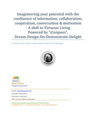 Imagineering	
  your	
  potential	
  with	
  the	
  
       confluence	
  of	
  information,	
  collaboration,	
  
        cooperation,	
  conversation	
  &	
  motivation	
  
              -­‐	
  A	
  shift	
  to	
  Virtuous	
  Living	
  
                     Powered	
  by	
  “iCompass”,	
  
       Dream-­‐Design-­‐Do-­‐Demonstrate-­‐Delight	
  
A	
  platform	
  for	
  human	
  improvement	
  aided	
  by	
  technology	
  

	
  




                                                                  	
  

	
  

	
  




Satya Chari
Imagineering India

Email: schari13@gmail.com
LinkedIn: Satya Chari
Face book: satyachari
Cell: +61 413 078 871 (Australia)

Driving value based opportunities with India forward…
Insightful Advice – Considered Strategy – Execution Leadership
	
  

	
  

	
  
 