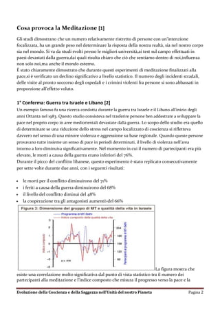 Cosa provoca la Meditazione [1]
Gli studi dimostrano che un numero relativamente ristretto di persone con un’intenzione
focalizzata, ha un grande peso nel determinare la risposta della nostra realtà, sia nel nostro corpo
sia nel mondo. Si va da studi svolti presso le migliori università,ai test sul campo effettuati in
paesi devastati dalla guerra,dai quali risulta chiaro che ciò che sentiamo dentro di noi,influenza
non solo noi,ma anche il mondo esterno.
È stato chiaramente dimostrato che durante questi esperimenti di meditazione finalizzati alla
pace,si è verificato un declino significativo a livello statistico. Il numero degli incidenti stradali,
delle visite al pronto soccorso degli ospedali e i crimini violenti fra persone si sono abbassati in
proporzione all’effetto voluto.


1° Conferma: Guerra tra Israele e Libano [2]
Un esempio famoso fu una ricerca condotta durante la guerra tra Israele e il Libano all’inizio degli
anni Ottanta nel 1983. Questo studio consisteva nel trasferire persone ben addestrate a sviluppare la
pace nel proprio corpo in aree mediorientali devastate dalla guerra. Lo scopo dello studio era quello
di determinare se una riduzione dello stress nel campo localizzato di coscienza si rifletteva
davvero nel senso di una minore violenza e aggressione su base regionale. Quando queste persone
provavano tutte insieme un senso di pace in periodi determinati, il livello di violenza nell’area
intorno a loro diminuiva significativamente. Nel momento in cui il numero di partecipanti era più
elevato, le morti a causa della guerra erano inferiori del 76%.
Durante il picco del conflitto libanese, questo esperimento è stato replicato consecutivamente
per sette volte durante due anni, con i seguenti risultati:

   le morti per il conflitto diminuirono del 71%
   i feriti a causa della guerra diminuirono del 68%
   il livello del conflitto diminuì del 48%
   la cooperazione tra gli antagonisti aumentò del 66%




                                                                            La figura mostra che
esiste una correlazione molto significativa dal punto di vista statistico tra il numero dei
partecipanti alla meditazione e l’indice composto che misura il progresso verso la pace e la

Evoluzione della Coscienza e della Saggezza nell’Unità del nostro Pianeta                      Pagina 2
 
