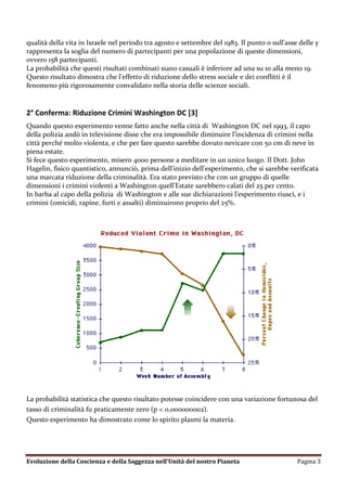 qualità della vita in Israele nel periodo tra agosto e settembre del 1983. Il punto 0 sull’asse delle y
rappresenta la soglia del numero di partecipanti per una popolazione di queste dimensioni,
ovvero 158 partecipanti.
La probabilità che questi risultati combinati siano casuali è inferiore ad una su 10 alla meno 19.
Questo risultato dimostra che l’effetto di riduzione dello stress sociale e dei conflitti è il
fenomeno più rigorosamente convalidato nella storia delle scienze sociali.


2° Conferma: Riduzione Crimini Washington DC [3]
Quando questo esperimento venne fatto anche nella città di Washington DC nel 1993, il capo
della polizia andò in televisione disse che era impossibile diminuire l’incidenza di crimini nella
città perché molto violenta, e che per fare questo sarebbe dovuto nevicare con 50 cm di neve in
piena estate.
Si fece questo esperimento, misero 4000 persone a meditare in un unico luogo. Il Dott. John
Hagelin, fisico quantistico, annunciò, prima dell'inizio dell'esperimento, che si sarebbe verificata
una marcata riduzione della criminalità. Era stato previsto che con un gruppo di quelle
dimensioni i crimini violenti a Washington quell'Estate sarebbero calati del 25 per cento.
In barba al capo della polizia di Washington e alle sue dichiarazioni l’esperimento riuscì, e i
crimini (omicidi, rapine, furti e assalti) diminuirono proprio del 25%.




La probabilità statistica che questo risultato potesse coincidere con una variazione fortunosa del
tasso di criminalità fu praticamente zero (p < 0,000000002).
Questo esperimento ha dimostrato come lo spirito plasmi la materia.




Evoluzione della Coscienza e della Saggezza nell’Unità del nostro Pianeta                      Pagina 3
 