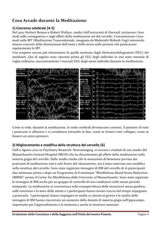Cosa Accade durante la Meditazione
1) Coerenza celebrale [4-5]
Nel 1970 Herbert Benson e Robert Wallace, medici dell’università di Harvard, iniziarono i loro
studi sulle conseguenze e sugli effetti della meditazione sul del cervello. Concentrarono i loro
studi sulla MT (Meditazione Trascendentale, insegnata da Maharishi Mahesh Yogi) ottenendo
misure concrete della diminuzione dell’ansia e dello stress nelle persone che praticavano
regolarmente la MT.
Una scoperta ancora più interessante fu quella mostrata dagli elettroencefalogrammi (EEG) dei
meditanti. Qui di seguito sono riportati prima gli EEG degli individui in uno stato mentale di
veglia ordinaria, successivamente i tracciati EEG degli stessi individui durante la meditazione.




Come si vede, durante la meditazione, le onde cerebrali diventavano coerenti, il pensiero di tutti
i praticanti si allineava e si coordinava entrando in fase, come se fossero tutti collegati, come se
fossero un unico pensiero.

2) Miglioramento e modifica della struttura del cervello [6]
Dall’11 Agosto 201o su Psychiatry Research: Neuroimaging, si trovano i risultati di uno studio del
Massachusetts General Hospital (MGH) che ha documentato gli effetti della meditazione nella
materia grigia del cervello. Dallo studio risulta che la sensazione di benessere provata dai
praticanti di meditazione non è solo frutto del rilassamento, ma è stata osservata una modifica
nella struttura del cervello. Sono state registrate immagini di RM del cervello di 16 partecipanti
due settimane prima e dopo un Programma di 8 settimane "Mindfulness-Based Stress Reduction
(MBSR)" presso il Center for Mindfulness della University of Massachusetts. Sono state registrate
le immagini di RM anche per un gruppo di controllo di non meditatori nello stesso periodo
temporale. La meditazione si concentrava sulla consapevolezza delle sensazioni senza giudizio,
sulle emozioni e lo stato della mente e i partecipanti hanno tenuto traccia del tempo impegnato
a praticarla. I partecipanti hanno impiegato in media 27 minuti al giorno e le analisi delle
immagini di RM hanno riscontrato un aumento della densità di materia grigia nell'ippocampo,
importante per l'apprendimento e la memoria e anche in strutture associate

Evoluzione della Coscienza e della Saggezza nell’Unità del nostro Pianeta                   Pagina 4
 