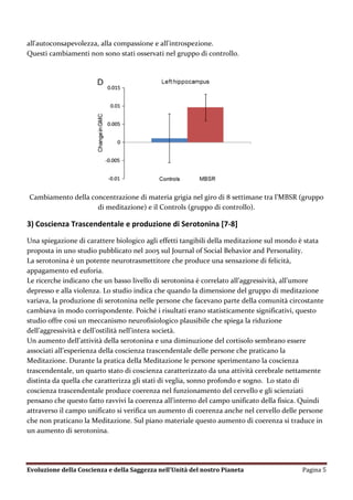 all'autoconsapevolezza, alla compassione e all'introspezione.
Questi cambiamenti non sono stati osservati nel gruppo di controllo.




Cambiamento della concentrazione di materia grigia nel giro di 8 settimane tra l’MBSR (gruppo
                    di meditazione) e il Controls (gruppo di controllo).

3) Coscienza Trascendentale e produzione di Serotonina [7-8]
Una spiegazione di carattere biologico agli effetti tangibili della meditazione sul mondo è stata
proposta in uno studio pubblicato nel 2005 sul Journal of Social Behavior and Personality.
La serotonina è un potente neurotrasmettitore che produce una sensazione di felicità,
appagamento ed euforia.
Le ricerche indicano che un basso livello di serotonina è correlato all’aggressività, all’umore
depresso e alla violenza. Lo studio indica che quando la dimensione del gruppo di meditazione
variava, la produzione di serotonina nelle persone che facevano parte della comunità circostante
cambiava in modo corrispondente. Poiché i risultati erano statisticamente significativi, questo
studio offre cosi un meccanismo neurofisiologico plausibile che spiega la riduzione
dell’aggressività e dell’ostilità nell’intera società.
Un aumento dell’attività della serotonina e una diminuzione del cortisolo sembrano essere
associati all’esperienza della coscienza trascendentale delle persone che praticano la
Meditazione. Durante la pratica della Meditazione le persone sperimentano la coscienza
trascendentale, un quarto stato di coscienza caratterizzato da una attività cerebrale nettamente
distinta da quella che caratterizza gli stati di veglia, sonno profondo e sogno. Lo stato di
coscienza trascendentale produce coerenza nel funzionamento del cervello e gli scienziati
pensano che questo fatto ravvivi la coerenza all’interno del campo unificato della fisica. Quindi
attraverso il campo unificato si verifica un aumento di coerenza anche nel cervello delle persone
che non praticano la Meditazione. Sul piano materiale questo aumento di coerenza si traduce in
un aumento di serotonina.




Evoluzione della Coscienza e della Saggezza nell’Unità del nostro Pianeta                 Pagina 5
 