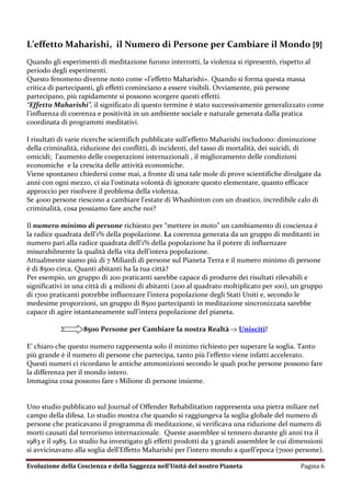 L’effetto Maharishi, il Numero di Persone per Cambiare il Mondo [9]
Quando gli esperimenti di meditazione furono interrotti, la violenza si ripresentò, rispetto al
periodo degli esperimenti.
Questo fenomeno divenne noto come «l’effetto Maharishi». Quando si forma questa massa
critica di partecipanti, gli effetti cominciano a essere visibili. Ovviamente, più persone
partecipano, più rapidamente si possono scorgere questi effetti.
“Effetto Maharishi”, il significato di questo termine è stato successivamente generalizzato come
l’influenza di coerenza e positività in un ambiente sociale e naturale generata dalla pratica
coordinata di programmi meditativi.

I risultati di varie ricerche scientifich pubblicate sull’effetto Maharishi includono: diminuzione
della criminalità, riduzione dei conflitti, di incidenti, del tasso di mortalità, dei suicidi, di
omicidi; l’aumento delle cooperazioni internazionali , il miglioramento delle condizioni
economiche e la crescita delle attività economiche.
Viene spontaneo chiedersi come mai, a fronte di una tale mole di prove scientifiche divulgate da
anni con ogni mezzo, ci sia l’ostinata volontà di ignorare questo elementare, quanto efficace
approccio per risolvere il problema della violenza.
Se 4000 persone riescono a cambiare l'estate di Whashinton con un drastico, incredibile calo di
criminalità, cosa possiamo fare anche noi?

Il numero minimo di persone richiesto per “mettere in moto” un cambiamento di coscienza è
la radice quadrata dell’1% della popolazione. La coerenza generata da un gruppo di meditanti in
numero pari alla radice quadrata dell’1% della popolazione ha il potere di influenzare
misurabilmente la qualità della vita dell’intera popolazione.
Attualmente siamo più di 7 Miliardi di persone sul Pianeta Terra e il numero minimo di persone
è di 8500 circa. Quanti abitanti ha la tua città?
Per esempio, un gruppo di 200 praticanti sarebbe capace di produrre dei risultati rilevabili e
significativi in una città di 4 milioni di abitanti (200 al quadrato moltiplicato per 100), un gruppo
di 1700 praticanti potrebbe influenzare l’intera popolazione degli Stati Uniti e, secondo le
medesime proporzioni, un gruppo di 8500 partecipanti in meditazione sincronizzata sarebbe
capace di agire istantaneamente sull’intera popolazione del pianeta.

                   8500 Persone per Cambiare la nostra Realtà -> Unisciti!

E’ chiaro che questo numero rappresenta solo il minimo richiesto per superare la soglia. Tanto
più grande è il numero di persone che partecipa, tanto più l’effetto viene infatti accelerato.
Questi numeri ci ricordano le antiche ammonizioni secondo le quali poche persone possono fare
la differenza per il mondo intero.
Immagina cosa possono fare 1 Milione di persone insieme.


Uno studio pubblicato sul Journal of Offender Rehabilitation rappresenta una pietra miliare nel
campo della difesa. Lo studio mostra che quando si raggiungeva la soglia globale del numero di
persone che praticavano il programma di meditazione, si verificava una riduzione del numero di
morti causati dal terrorismo internazionale. Queste assemblee si tennero durante gli anni tra il
1983 e il 1985. Lo studio ha investigato gli effetti prodotti da 3 grandi assemblee le cui dimensioni
si avvicinavano alla soglia dell’Effetto Maharishi per l’intero mondo a quell’epoca (7000 persone).

Evoluzione della Coscienza e della Saggezza nell’Unità del nostro Pianeta                    Pagina 6
 