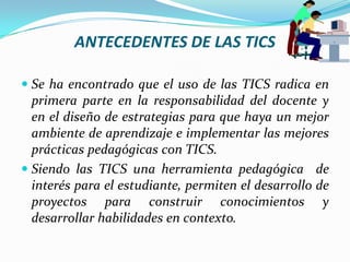 ANTECEDENTES DE LAS TICSSe ha encontrado que el uso de las TICS radica en primera parte en la responsabilidad del docente y en el diseño de estrategias para que haya un mejor ambiente de aprendizaje e implementar las mejores prácticas pedagógicas con TICS.Siendo las TICS una herramienta pedagógica  de interés para el estudiante, permiten el desarrollo de proyectos para construir conocimientos y desarrollar habilidades en contexto.