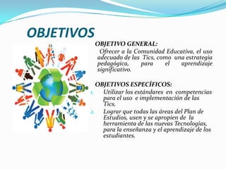 OBJETIVOS   OBJETIVO GENERAL:      Ofrecer a la Comunidad Educativa, el uso   adecuado de las  Tics, como  una estrategia pedagógica, para el aprendizaje significativo.    OBJETIVOS ESPECÍFICOS:Utilizar los estándares  en  competencias para el uso  e implementación de las Tics.Lograr que todas las áreas del Plan de Estudios, usen y se apropien de  la herramienta de las nuevas Tecnologías, para la enseñanza y el aprendizajede los estudiantes. 