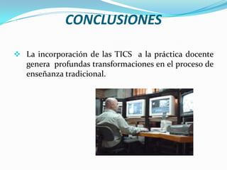 CONCLUSIONESLa incorporación de las TICS  a la práctica docente  genera  profundas transformaciones en el proceso de enseñanza tradicional.CONCLUSIONESLos cambios en la estructura de la clase en donde los estudiantes interactúan con el computador y los programas, les permiten trabajarlo en forma autónoma, buscar información y desarrollar procesos de investigación logrando construir sus aprendizajes. CONCLUSIONESCon el uso de las TICS  los docentes se convierten en mediadores de los procesos a  través del monitoreo del trabajo y de la retroalimentación de las actividades desarrolladas con las TICS.