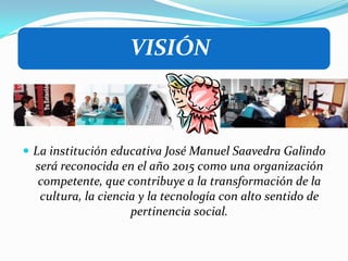 La institución educativa José Manuel Saavedra Galindo será reconocida en el año 2015 como una organización competente, que contribuye a la transformación de la cultura, la ciencia y la tecnología con alto sentido de pertinencia social.