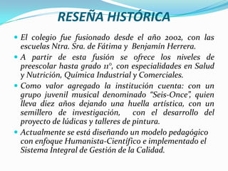 RESEÑA HISTÓRICAEl colegio fue fusionado desde el año 2002, con las escuelas Ntra. Sra. de Fátima y  Benjamín Herrera.A partir de esta fusión se ofrece los niveles de preescolar hasta grado 11°, con especialidades en Salud y Nutrición, Química Industrial y Comerciales.Como valor agregado la institución cuenta: con un grupo juvenil musical denominado “Seis-Once”, quien lleva diez años dejando una huella artística, con un semillero de investigación,  con el desarrollo del proyecto de lúdicas y talleres de pintura.Actualmente se está diseñando un modelo pedagógico con enfoque Humanista-Científico e implementado el Sistema Integral de Gestión de la Calidad.